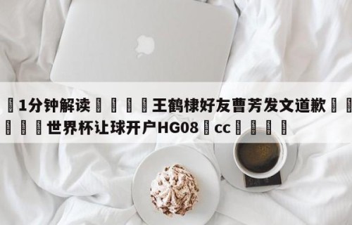 💦1分钟解读👇王鹤棣好友曹芳发文道歉👇2026🍏世界杯让球开户HG08•cc💯