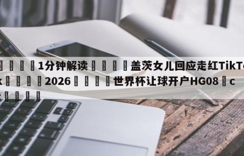💦1分钟解读👇盖茨女儿回应走红TikTok👇2026🍏世界杯让球开户HG08•cc💯