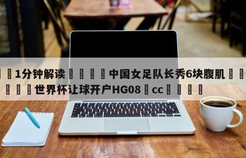 💦1分钟解读👇中国女足队长秀6块腹肌👇2026🍏世界杯让球开户HG08•cc💯